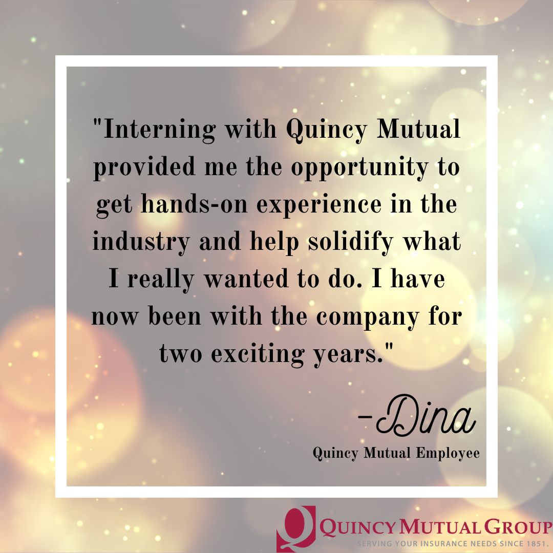 "Interning with Quincy Mutual provided me the opportunity to get hands-on expereince in the industry and help solidify what I really wanted to do. I have now been with the company for two exciting years." - Dina Quincy Mutual Employee